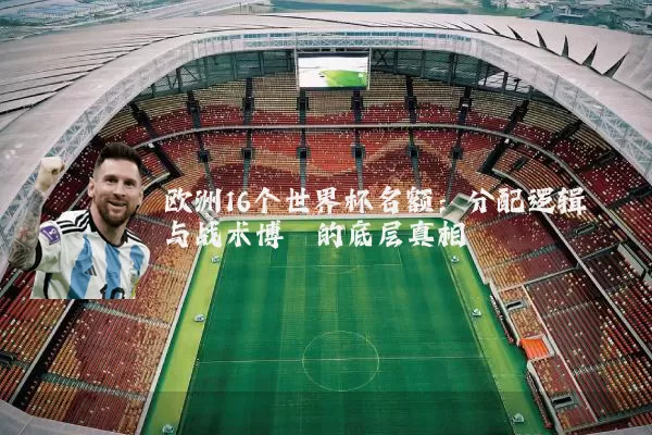 欧洲16个世界杯名额：分配逻辑与战术博弈的底层真相