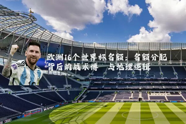 欧洲16个世界杯名额：名额分配背后的战术博弈与地理逻辑