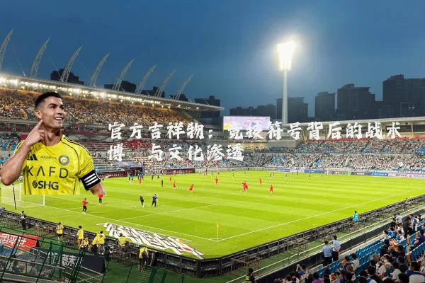 官方吉祥物：竞技符号背后的战术博弈与文化渗透